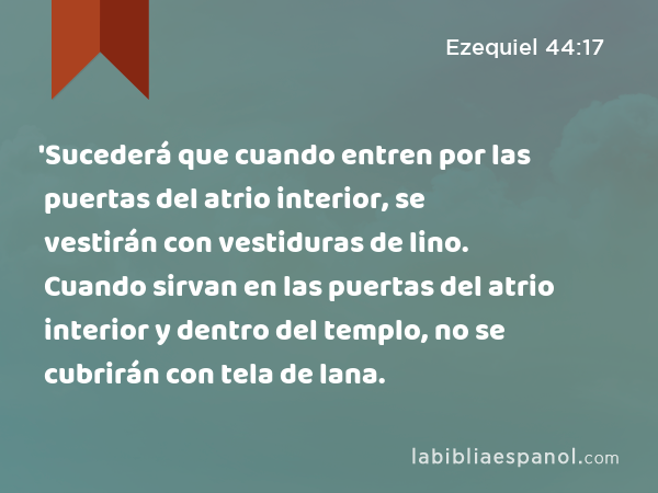 'Sucederá que cuando entren por las puertas del atrio interior, se vestirán con vestiduras de lino. Cuando sirvan en las puertas del atrio interior y dentro del templo, no se cubrirán con tela de lana. - Ezequiel 44:17