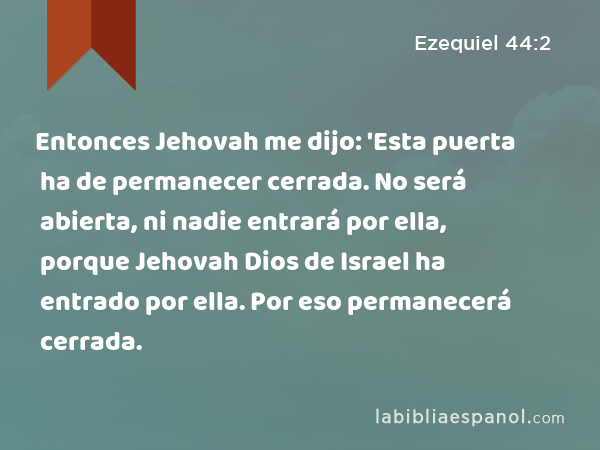 Entonces Jehovah me dijo: 'Esta puerta ha de permanecer cerrada. No será abierta, ni nadie entrará por ella, porque Jehovah Dios de Israel ha entrado por ella. Por eso permanecerá cerrada. - Ezequiel 44:2