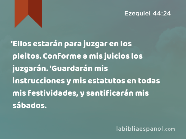 'Ellos estarán para juzgar en los pleitos. Conforme a mis juicios los juzgarán. 'Guardarán mis instrucciones y mis estatutos en todas mis festividades, y santificarán mis sábados. - Ezequiel 44:24