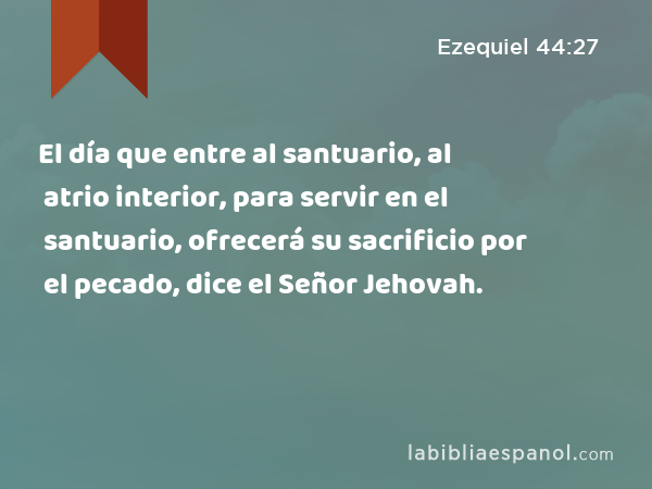 El día que entre al santuario, al atrio interior, para servir en el santuario, ofrecerá su sacrificio por el pecado, dice el Señor Jehovah. - Ezequiel 44:27