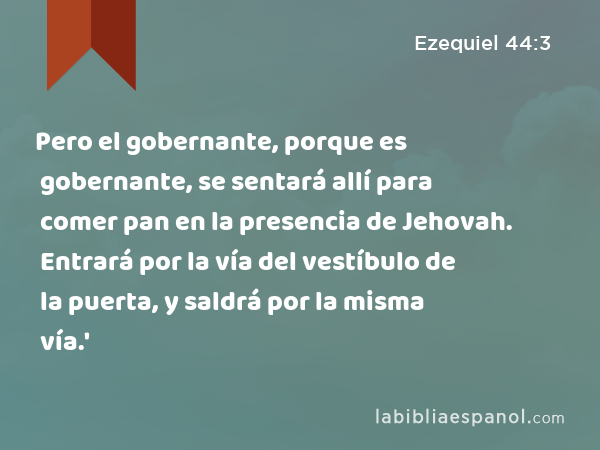 Pero el gobernante, porque es gobernante, se sentará allí para comer pan en la presencia de Jehovah. Entrará por la vía del vestíbulo de la puerta, y saldrá por la misma vía.' - Ezequiel 44:3