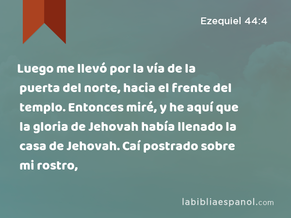 Luego me llevó por la vía de la puerta del norte, hacia el frente del templo. Entonces miré, y he aquí que la gloria de Jehovah había llenado la casa de Jehovah. Caí postrado sobre mi rostro, - Ezequiel 44:4