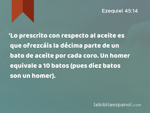 'Lo prescrito con respecto al aceite es que ofrezcáis la décima parte de un bato de aceite por cada coro. Un homer equivale a 10 batos (pues diez batos son un homer). - Ezequiel 45:14