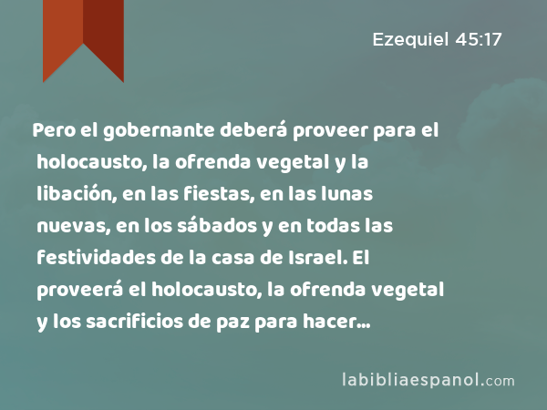 Pero el gobernante deberá proveer para el holocausto, la ofrenda vegetal y la libación, en las fiestas, en las lunas nuevas, en los sábados y en todas las festividades de la casa de Israel. El proveerá el holocausto, la ofrenda vegetal y los sacrificios de paz para hacer expiación por la casa de Israel.' - Ezequiel 45:17