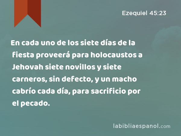 En cada uno de los siete días de la fiesta proveerá para holocaustos a Jehovah siete novillos y siete carneros, sin defecto, y un macho cabrío cada día, para sacrificio por el pecado. - Ezequiel 45:23