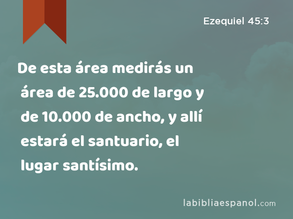 De esta área medirás un área de 25.000 de largo y de 10.000 de ancho, y allí estará el santuario, el lugar santísimo. - Ezequiel 45:3