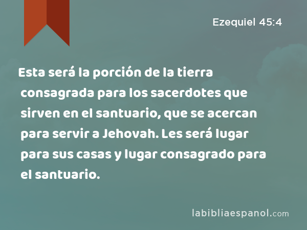 Esta será la porción de la tierra consagrada para los sacerdotes que sirven en el santuario, que se acercan para servir a Jehovah. Les será lugar para sus casas y lugar consagrado para el santuario. - Ezequiel 45:4