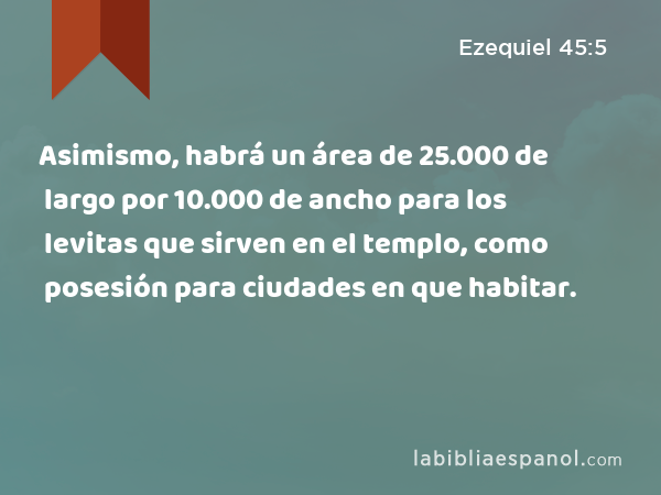 Asimismo, habrá un área de 25.000 de largo por 10.000 de ancho para los levitas que sirven en el templo, como posesión para ciudades en que habitar. - Ezequiel 45:5