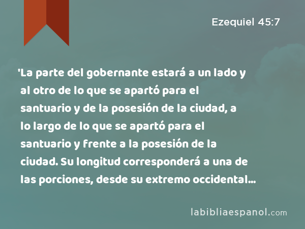 'La parte del gobernante estará a un lado y al otro de lo que se apartó para el santuario y de la posesión de la ciudad, a lo largo de lo que se apartó para el santuario y frente a la posesión de la ciudad. Su longitud corresponderá a una de las porciones, desde su extremo occidental hasta el extremo oriental, y desde el límite occidental hasta el límite oriental. - Ezequiel 45:7