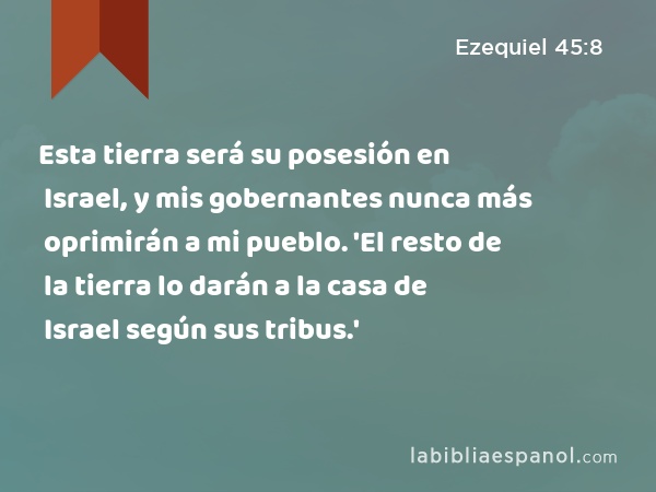 Esta tierra será su posesión en Israel, y mis gobernantes nunca más oprimirán a mi pueblo. 'El resto de la tierra lo darán a la casa de Israel según sus tribus.' - Ezequiel 45:8