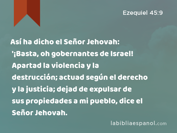 Así ha dicho el Señor Jehovah: '¡Basta, oh gobernantes de Israel! Apartad la violencia y la destrucción; actuad según el derecho y la justicia; dejad de expulsar de sus propiedades a mi pueblo, dice el Señor Jehovah. - Ezequiel 45:9