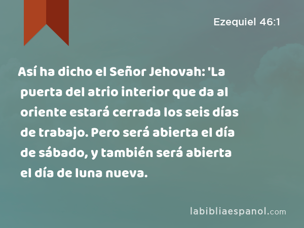 Así ha dicho el Señor Jehovah: 'La puerta del atrio interior que da al oriente estará cerrada los seis días de trabajo. Pero será abierta el día de sábado, y también será abierta el día de luna nueva. - Ezequiel 46:1