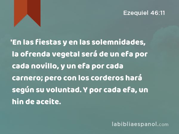 'En las fiestas y en las solemnidades, la ofrenda vegetal será de un efa por cada novillo, y un efa por cada carnero; pero con los corderos hará según su voluntad. Y por cada efa, un hin de aceite. - Ezequiel 46:11