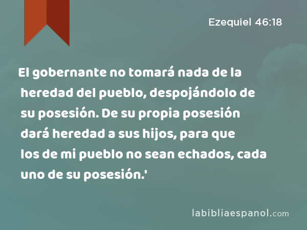 El gobernante no tomará nada de la heredad del pueblo, despojándolo de su posesión. De su propia posesión dará heredad a sus hijos, para que los de mi pueblo no sean echados, cada uno de su posesión.' - Ezequiel 46:18