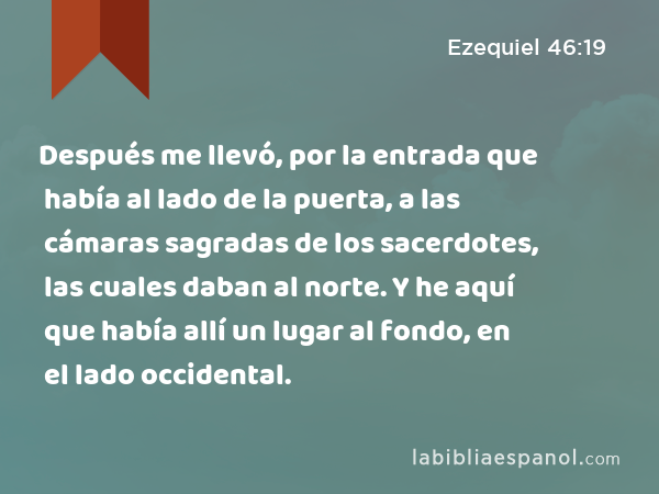 Después me llevó, por la entrada que había al lado de la puerta, a las cámaras sagradas de los sacerdotes, las cuales daban al norte. Y he aquí que había allí un lugar al fondo, en el lado occidental. - Ezequiel 46:19