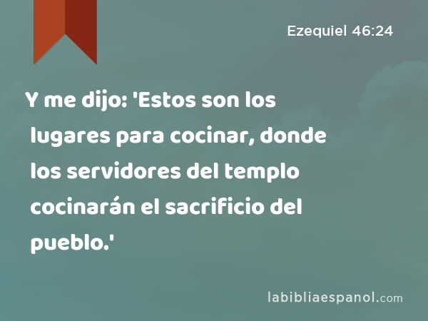 Y me dijo: 'Estos son los lugares para cocinar, donde los servidores del templo cocinarán el sacrificio del pueblo.' - Ezequiel 46:24