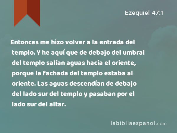 Entonces me hizo volver a la entrada del templo. Y he aquí que de debajo del umbral del templo salían aguas hacia el oriente, porque la fachada del templo estaba al oriente. Las aguas descendían de debajo del lado sur del templo y pasaban por el lado sur del altar. - Ezequiel 47:1