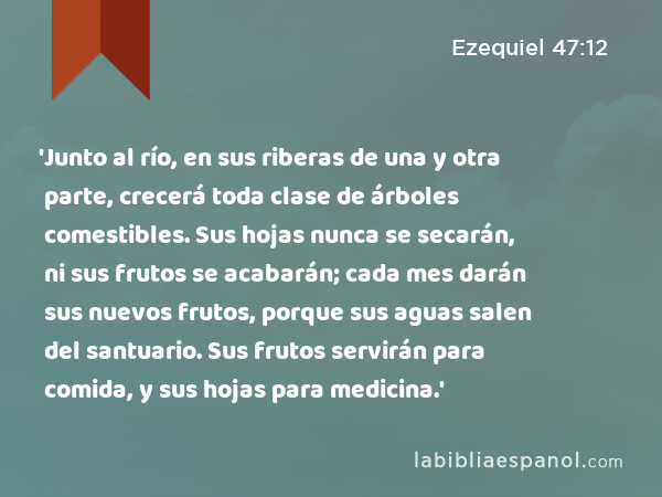 'Junto al río, en sus riberas de una y otra parte, crecerá toda clase de árboles comestibles. Sus hojas nunca se secarán, ni sus frutos se acabarán; cada mes darán sus nuevos frutos, porque sus aguas salen del santuario. Sus frutos servirán para comida, y sus hojas para medicina.' - Ezequiel 47:12