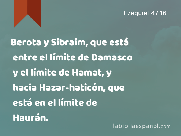 Berota y Sibraim, que está entre el límite de Damasco y el límite de Hamat, y hacia Hazar-haticón, que está en el límite de Haurán. - Ezequiel 47:16