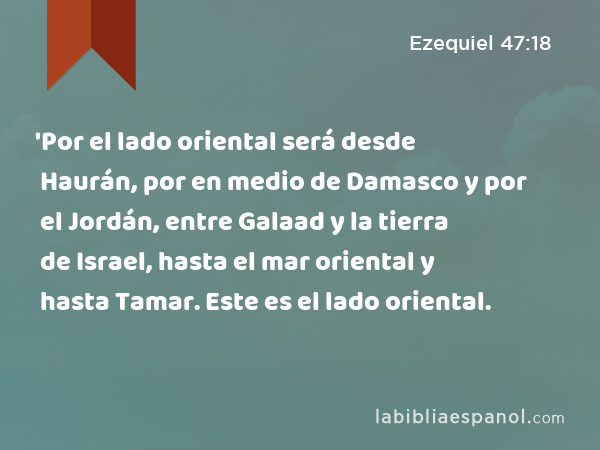 'Por el lado oriental será desde Haurán, por en medio de Damasco y por el Jordán, entre Galaad y la tierra de Israel, hasta el mar oriental y hasta Tamar. Este es el lado oriental. - Ezequiel 47:18