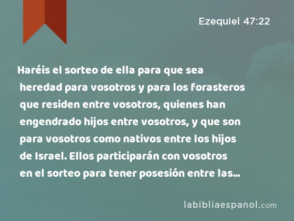 Haréis el sorteo de ella para que sea heredad para vosotros y para los forasteros que residen entre vosotros, quienes han engendrado hijos entre vosotros, y que son para vosotros como nativos entre los hijos de Israel. Ellos participarán con vosotros en el sorteo para tener posesión entre las tribus de Israel. - Ezequiel 47:22