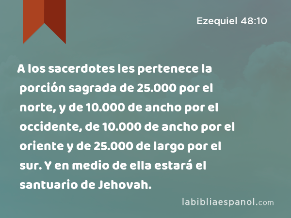 A los sacerdotes les pertenece la porción sagrada de 25.000 por el norte, y de 10.000 de ancho por el occidente, de 10.000 de ancho por el oriente y de 25.000 de largo por el sur. Y en medio de ella estará el santuario de Jehovah. - Ezequiel 48:10