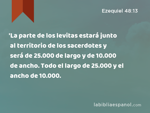 'La parte de los levitas estará junto al territorio de los sacerdotes y será de 25.000 de largo y de 10.000 de ancho. Todo el largo de 25.000 y el ancho de 10.000. - Ezequiel 48:13