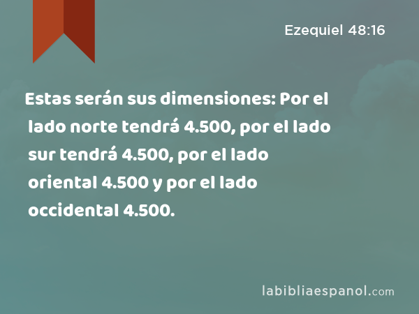 Estas serán sus dimensiones: Por el lado norte tendrá 4.500, por el lado sur tendrá 4.500, por el lado oriental 4.500 y por el lado occidental 4.500. - Ezequiel 48:16