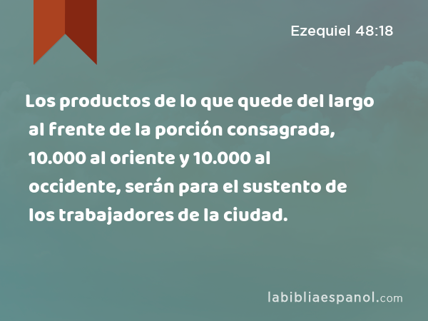 Los productos de lo que quede del largo al frente de la porción consagrada, 10.000 al oriente y 10.000 al occidente, serán para el sustento de los trabajadores de la ciudad. - Ezequiel 48:18