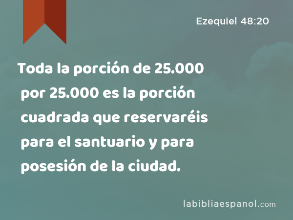 Toda la porción de 25.000 por 25.000 es la porción cuadrada que reservaréis para el santuario y para posesión de la ciudad. - Ezequiel 48:20