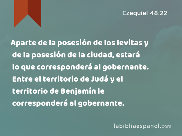 Aparte de la posesión de los levitas y de la posesión de la ciudad, estará lo que corresponderá al gobernante. Entre el territorio de Judá y el territorio de Benjamín le corresponderá al gobernante. - Ezequiel 48:22