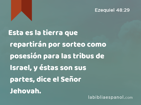 Esta es la tierra que repartirán por sorteo como posesión para las tribus de Israel, y éstas son sus partes, dice el Señor Jehovah. - Ezequiel 48:29