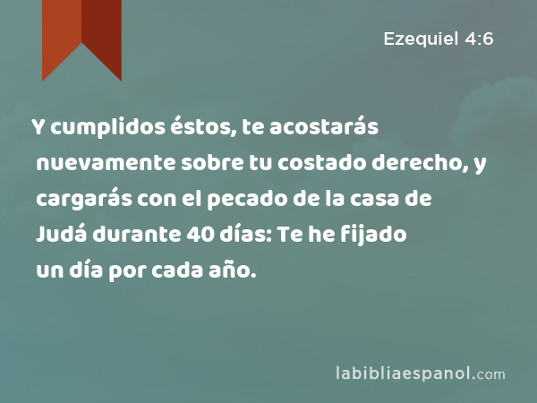 Y cumplidos éstos, te acostarás nuevamente sobre tu costado derecho, y cargarás con el pecado de la casa de Judá durante 40 días: Te he fijado un día por cada año. - Ezequiel 4:6