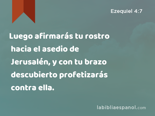 Luego afirmarás tu rostro hacia el asedio de Jerusalén, y con tu brazo descubierto profetizarás contra ella. - Ezequiel 4:7