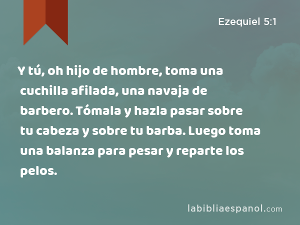 Y tú, oh hijo de hombre, toma una cuchilla afilada, una navaja de barbero. Tómala y hazla pasar sobre tu cabeza y sobre tu barba. Luego toma una balanza para pesar y reparte los pelos. - Ezequiel 5:1