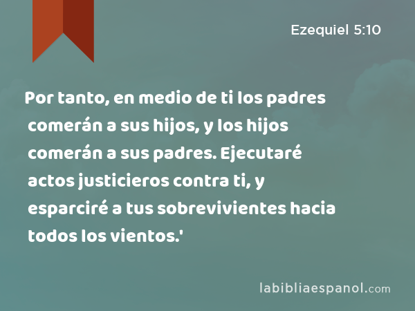 Por tanto, en medio de ti los padres comerán a sus hijos, y los hijos comerán a sus padres. Ejecutaré actos justicieros contra ti, y esparciré a tus sobrevivientes hacia todos los vientos.' - Ezequiel 5:10