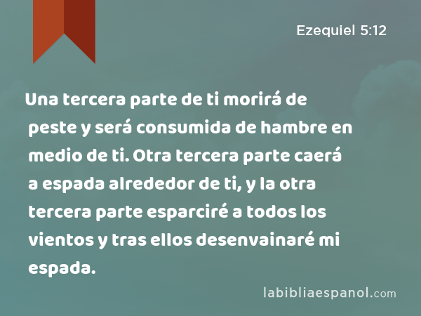 Una tercera parte de ti morirá de peste y será consumida de hambre en medio de ti. Otra tercera parte caerá a espada alrededor de ti, y la otra tercera parte esparciré a todos los vientos y tras ellos desenvainaré mi espada. - Ezequiel 5:12