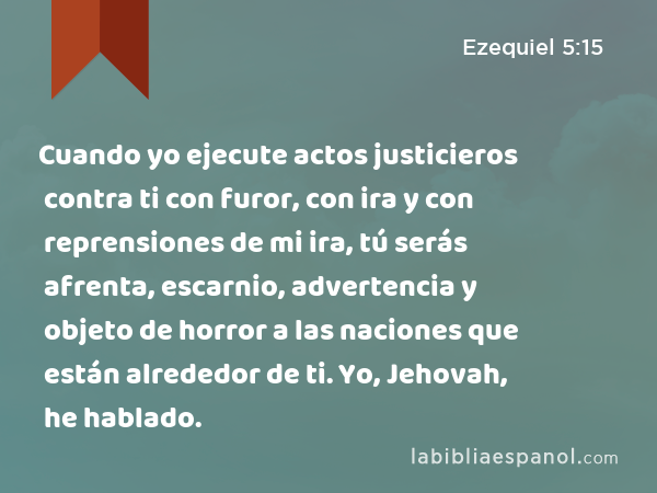 Cuando yo ejecute actos justicieros contra ti con furor, con ira y con reprensiones de mi ira, tú serás afrenta, escarnio, advertencia y objeto de horror a las naciones que están alrededor de ti. Yo, Jehovah, he hablado. - Ezequiel 5:15