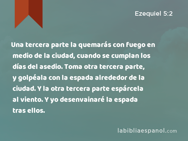 Una tercera parte la quemarás con fuego en medio de la ciudad, cuando se cumplan los días del asedio. Toma otra tercera parte, y golpéala con la espada alrededor de la ciudad. Y la otra tercera parte espárcela al viento. Y yo desenvainaré la espada tras ellos. - Ezequiel 5:2