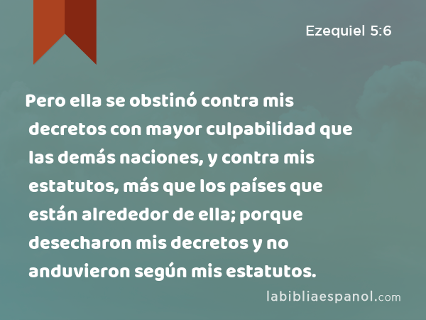 Pero ella se obstinó contra mis decretos con mayor culpabilidad que las demás naciones, y contra mis estatutos, más que los países que están alrededor de ella; porque desecharon mis decretos y no anduvieron según mis estatutos. - Ezequiel 5:6