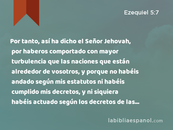 Por tanto, así ha dicho el Señor Jehovah, por haberos comportado con mayor turbulencia que las naciones que están alrededor de vosotros, y porque no habéis andado según mis estatutos ni habéis cumplido mis decretos, y ni siquiera habéis actuado según los decretos de las naciones que están a vuestro alrededor; - Ezequiel 5:7