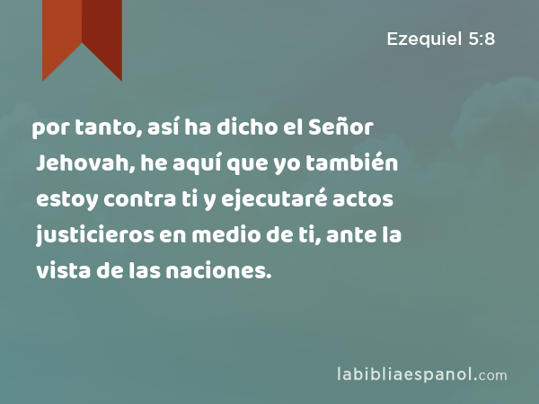 por tanto, así ha dicho el Señor Jehovah, he aquí que yo también estoy contra ti y ejecutaré actos justicieros en medio de ti, ante la vista de las naciones. - Ezequiel 5:8