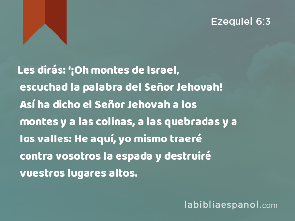 Les dirás: ‘¡Oh montes de Israel, escuchad la palabra del Señor Jehovah! Así ha dicho el Señor Jehovah a los montes y a las colinas, a las quebradas y a los valles: He aquí, yo mismo traeré contra vosotros la espada y destruiré vuestros lugares altos. - Ezequiel 6:3