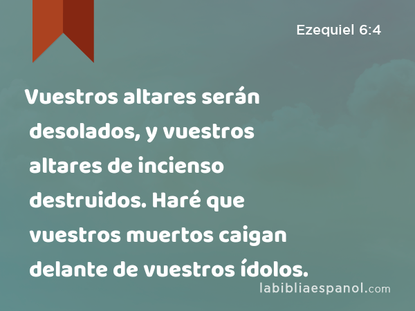 Vuestros altares serán desolados, y vuestros altares de incienso destruidos. Haré que vuestros muertos caigan delante de vuestros ídolos. - Ezequiel 6:4