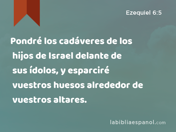 Pondré los cadáveres de los hijos de Israel delante de sus ídolos, y esparciré vuestros huesos alrededor de vuestros altares. - Ezequiel 6:5