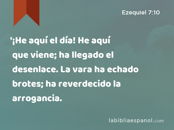 '¡He aquí el día! He aquí que viene; ha llegado el desenlace. La vara ha echado brotes; ha reverdecido la arrogancia. - Ezequiel 7:10