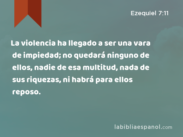 La violencia ha llegado a ser una vara de impiedad; no quedará ninguno de ellos, nadie de esa multitud, nada de sus riquezas, ni habrá para ellos reposo. - Ezequiel 7:11