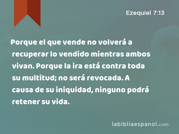 Porque el que vende no volverá a recuperar lo vendido mientras ambos vivan. Porque la ira está contra toda su multitud; no será revocada. A causa de su iniquidad, ninguno podrá retener su vida. - Ezequiel 7:13