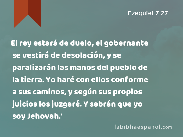 El rey estará de duelo, el gobernante se vestirá de desolación, y se paralizarán las manos del pueblo de la tierra. Yo haré con ellos conforme a sus caminos, y según sus propios juicios los juzgaré. Y sabrán que yo soy Jehovah.' - Ezequiel 7:27