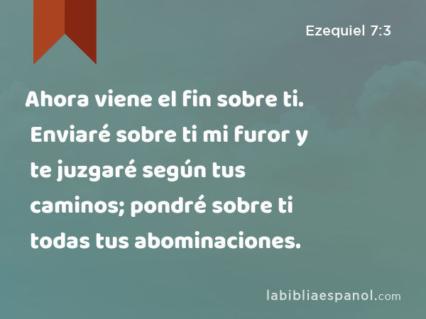 Ahora viene el fin sobre ti. Enviaré sobre ti mi furor y te juzgaré según tus caminos; pondré sobre ti todas tus abominaciones. - Ezequiel 7:3